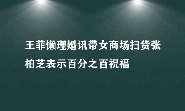 王菲懒理婚讯带女商场扫货张柏芝表示百分之百祝福