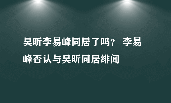 吴昕李易峰同居了吗？ 李易峰否认与吴昕同居绯闻