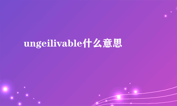 ungeilivable什么意思