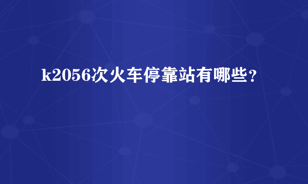 k2056次火车停靠站有哪些？