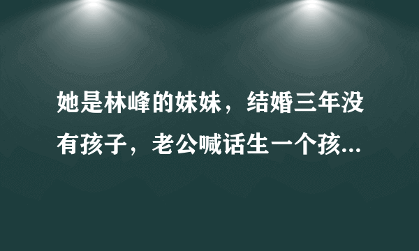 她是林峰的妹妹，结婚三年没有孩子，老公喊话生一个孩子奖励1亿