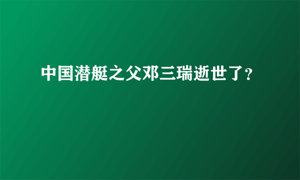 中国潜艇之父邓三瑞逝世了？