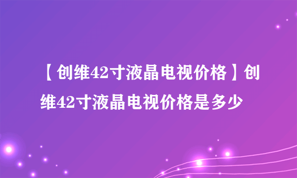 【创维42寸液晶电视价格】创维42寸液晶电视价格是多少