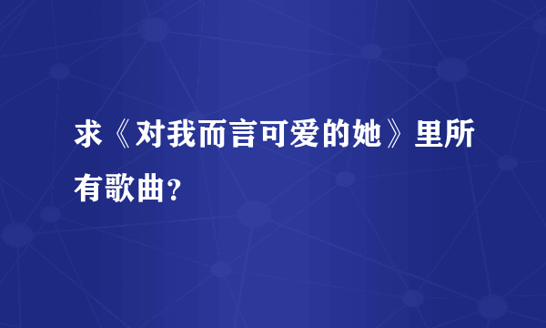 求《对我而言可爱的她》里所有歌曲？