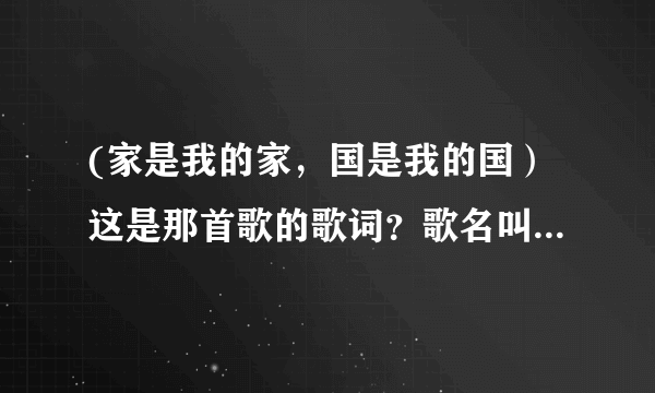 (家是我的家，国是我的国）这是那首歌的歌词？歌名叫什么？求大神帮助