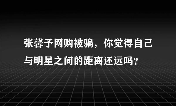 张馨予网购被骗，你觉得自己与明星之间的距离还远吗？