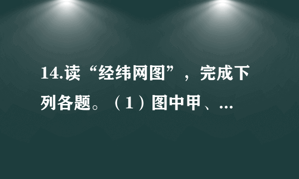 14.读“经纬网图”，完成下列各题。（1）图中甲、乙、丙、丁四点，符合北半球、东半球和中纬度的是（   ）   A.甲		B.乙		C.丙		D.丁（2）下列有关经线、纬线和经度、纬度的说法，正确的是（   ）   A.每一条经线都是圆圈B.纬线指示南北方向C.纬度越大，纬线越短D.经度越大，经线越长