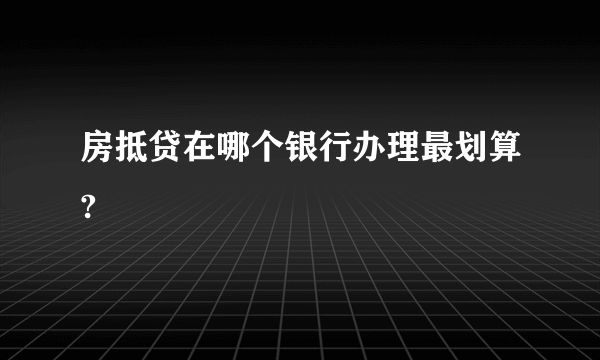 房抵贷在哪个银行办理最划算?