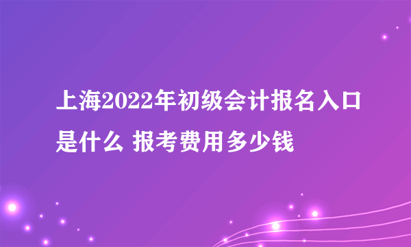 上海2022年初级会计报名入口是什么 报考费用多少钱