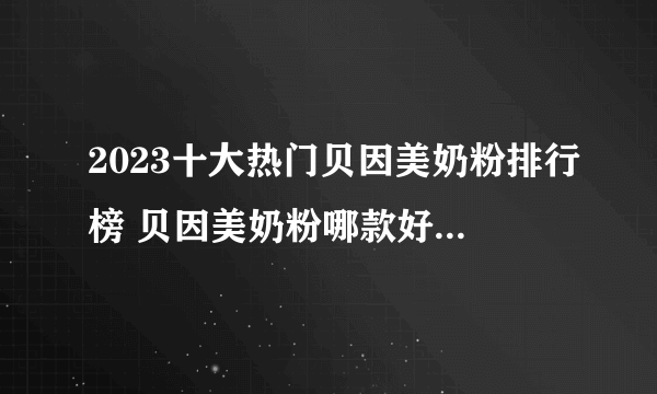 2023十大热门贝因美奶粉排行榜 贝因美奶粉哪款好【TOP榜】