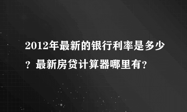 2012年最新的银行利率是多少？最新房贷计算器哪里有？