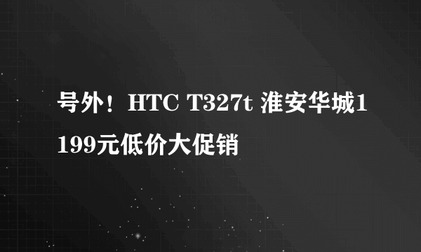 号外！HTC T327t 淮安华城1199元低价大促销