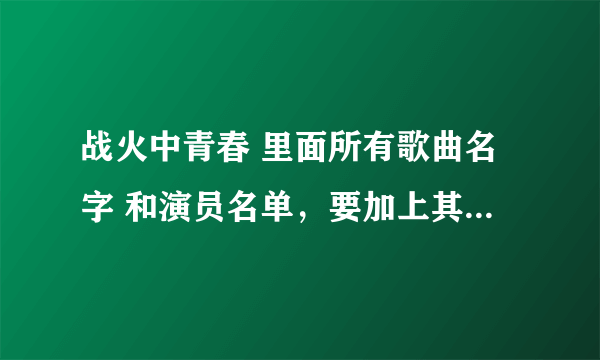 战火中青春 里面所有歌曲名字 和演员名单，要加上其扮演的谁。谢谢