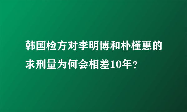 韩国检方对李明博和朴槿惠的求刑量为何会相差10年？