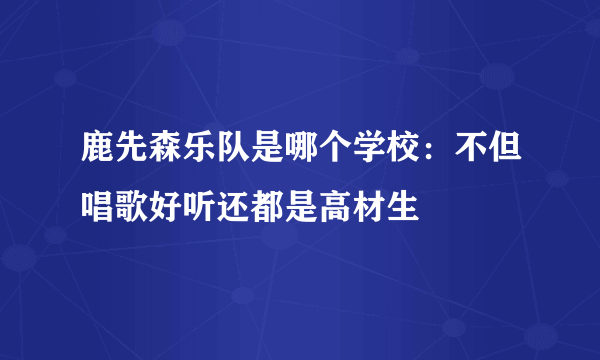 鹿先森乐队是哪个学校：不但唱歌好听还都是高材生