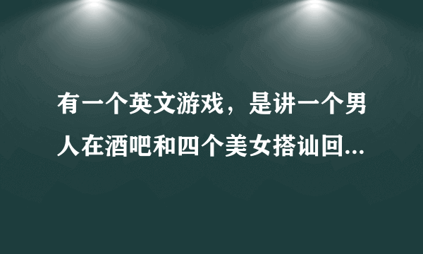 有一个英文游戏，是讲一个男人在酒吧和四个美女搭讪回答问题 小游戏 是什么游戏