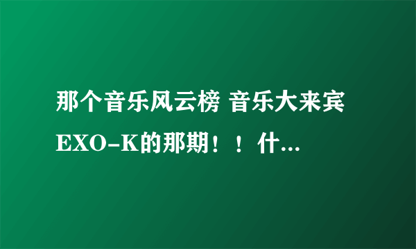 那个音乐风云榜 音乐大来宾 EXO-K的那期！！什么时候放啊？