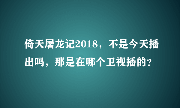 倚天屠龙记2018，不是今天播出吗，那是在哪个卫视播的？