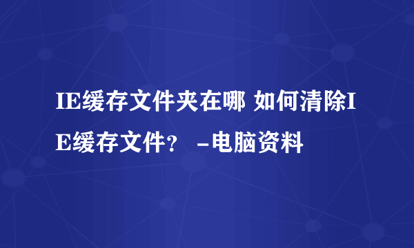 IE缓存文件夹在哪 如何清除IE缓存文件？ -电脑资料