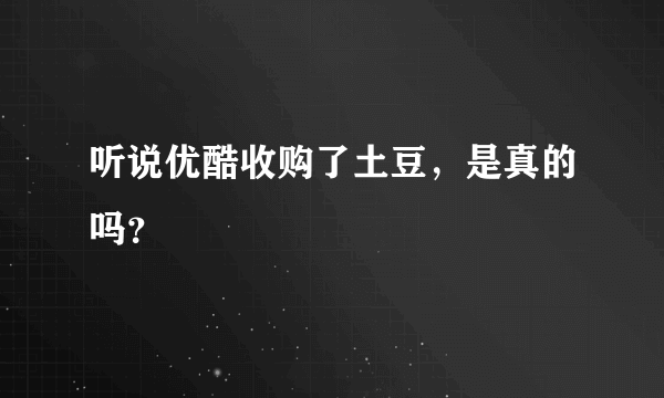 听说优酷收购了土豆，是真的吗？