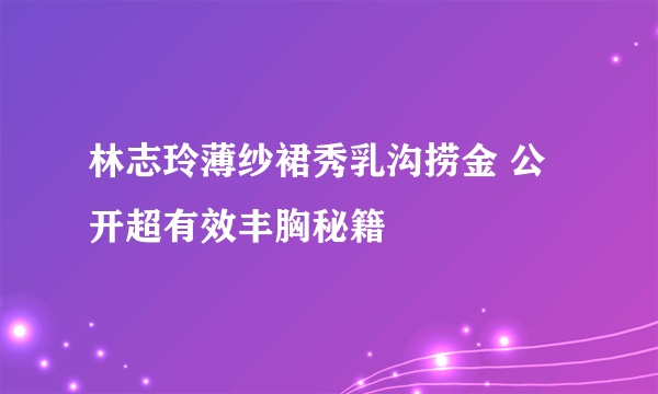 林志玲薄纱裙秀乳沟捞金 公开超有效丰胸秘籍